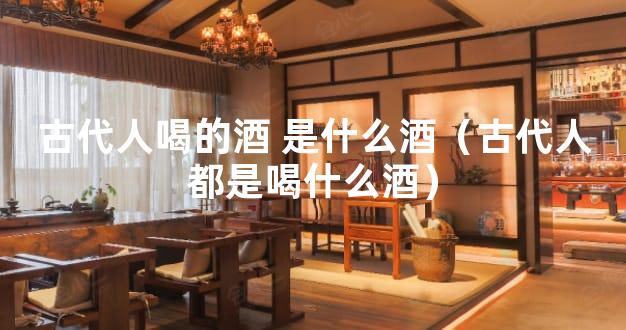 古代人喝的酒 是什么酒（古代人都是喝什么酒）